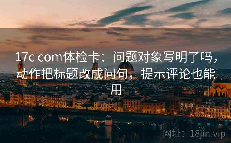 17c com体检卡：问题对象写明了吗，动作把标题改成问句，提示评论也能用