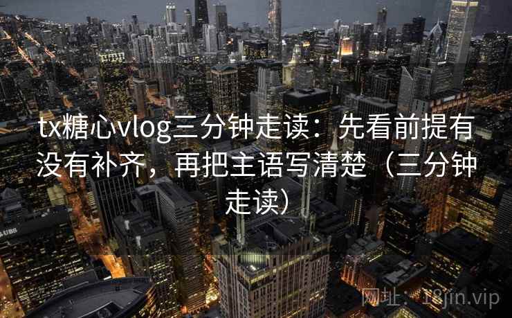 tx糖心vlog三分钟走读：先看前提有没有补齐，再把主语写清楚（三分钟走读）