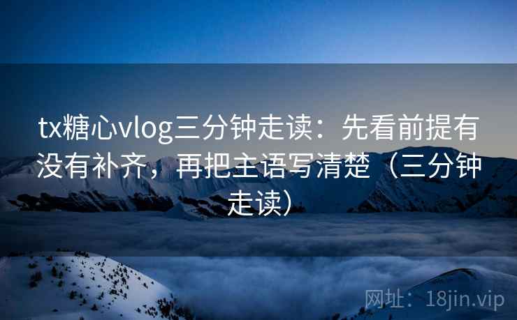 tx糖心vlog三分钟走读：先看前提有没有补齐，再把主语写清楚（三分钟走读）