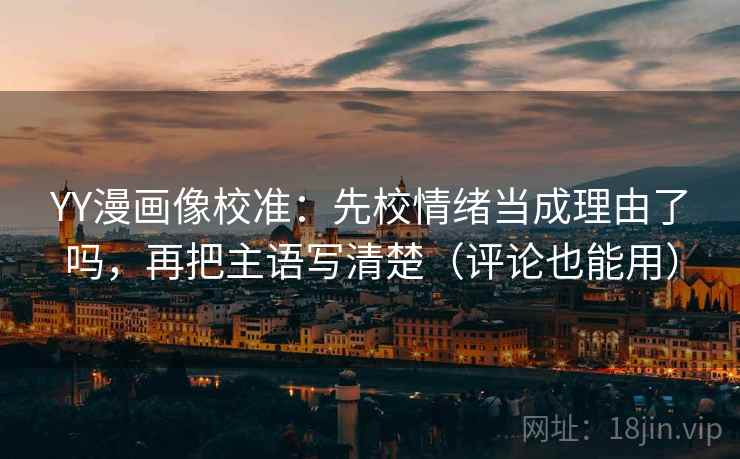 YY漫画像校准：先校情绪当成理由了吗，再把主语写清楚（评论也能用）