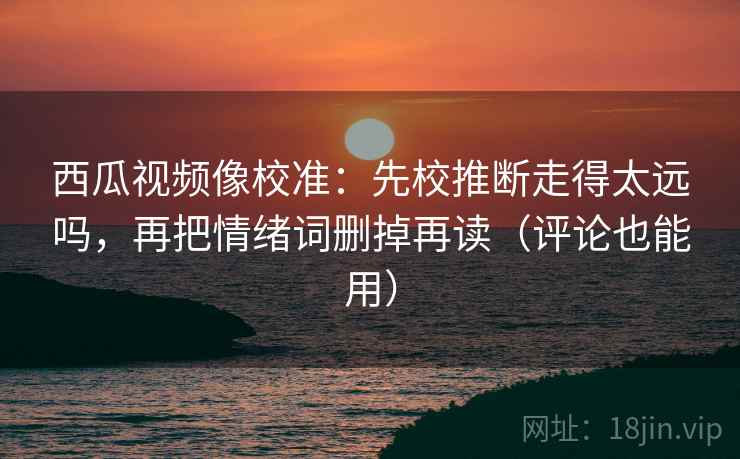 西瓜视频像校准:先校推断走得太远吗,再把情绪词删掉再读(评论也能用) 西瓜视频像校准:先校推断走得太远吗,再把情绪词删掉再读(评论也能用)