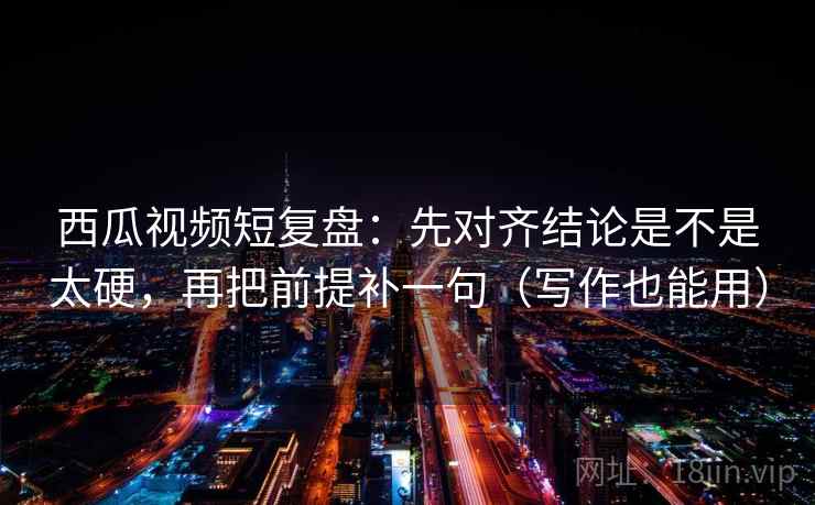 西瓜视频短复盘：先对齐结论是不是太硬，再把前提补一句（写作也能用）