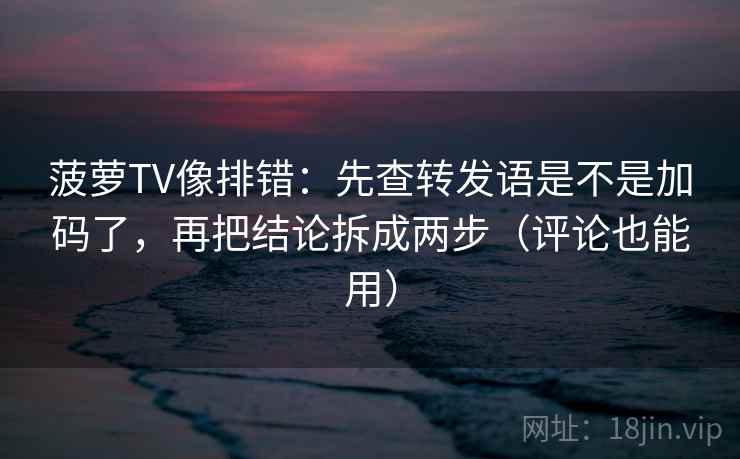 菠萝TV像排错：先查转发语是不是加码了，再把结论拆成两步（评论也能用）