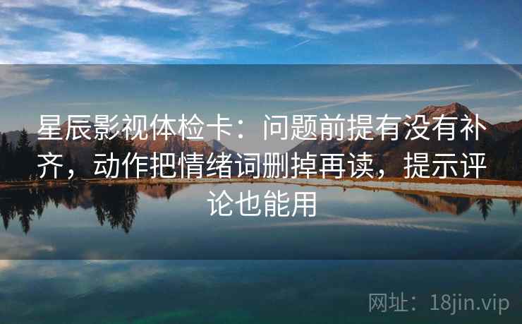 星辰影视体检卡：问题前提有没有补齐，动作把情绪词删掉再读，提示评论也能用