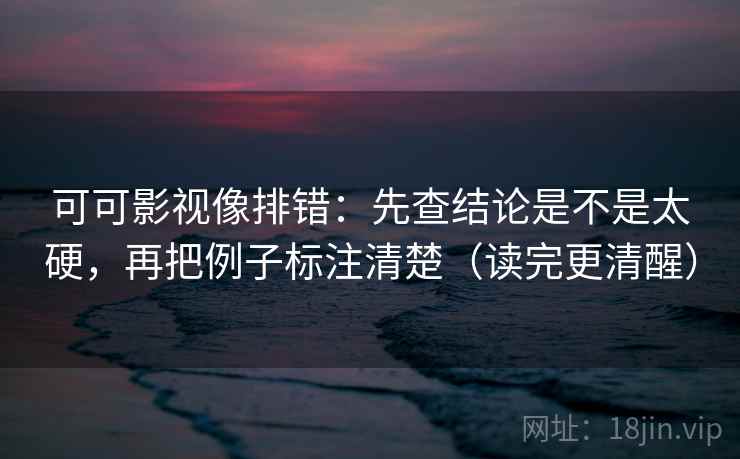 可可影视像排错：先查结论是不是太硬，再把例子标注清楚（读完更清醒）