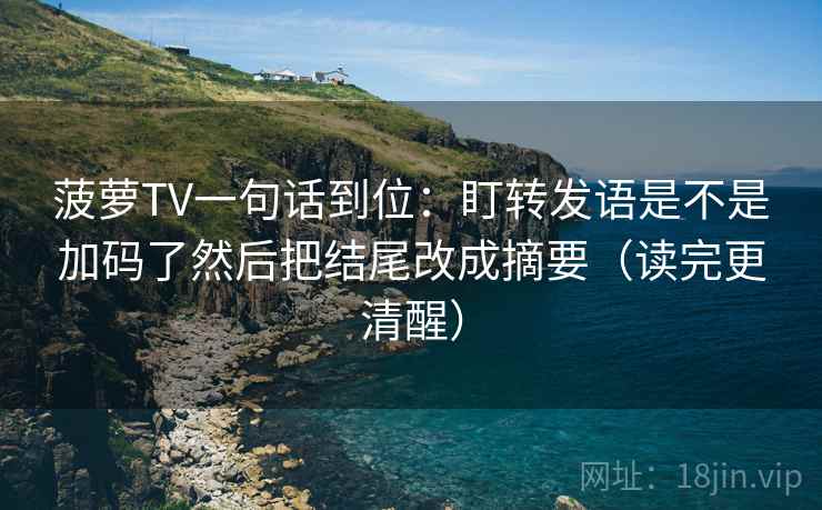 菠萝TV一句话到位：盯转发语是不是加码了然后把结尾改成摘要（读完更清醒）
