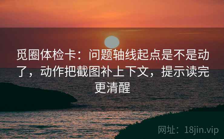 觅圈体检卡：问题轴线起点是不是动了，动作把截图补上下文，提示读完更清醒
