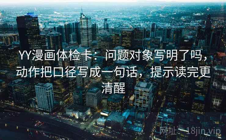 YY漫画体检卡：问题对象写明了吗，动作把口径写成一句话，提示读完更清醒