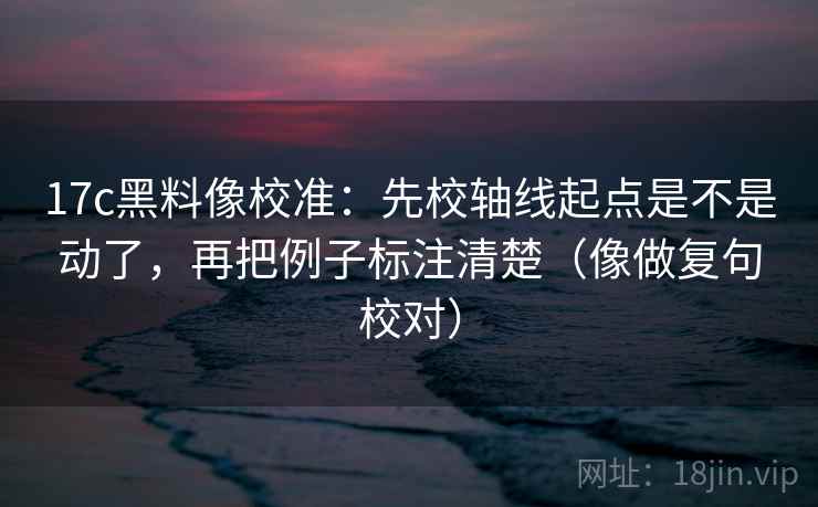 17c黑料像校准：先校轴线起点是不是动了，再把例子标注清楚（像做复句校对）