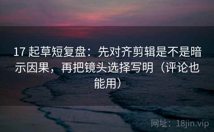 17 起草短复盘：先对齐剪辑是不是暗示因果，再把镜头选择写明（评论也能用）