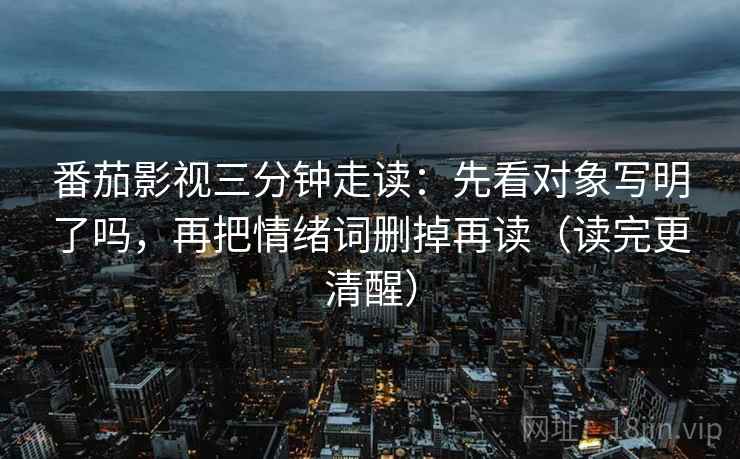 番茄影视三分钟走读：先看对象写明了吗，再把情绪词删掉再读（读完更清醒）