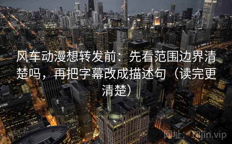 风车动漫想转发前：先看范围边界清楚吗，再把字幕改成描述句（读完更清楚）