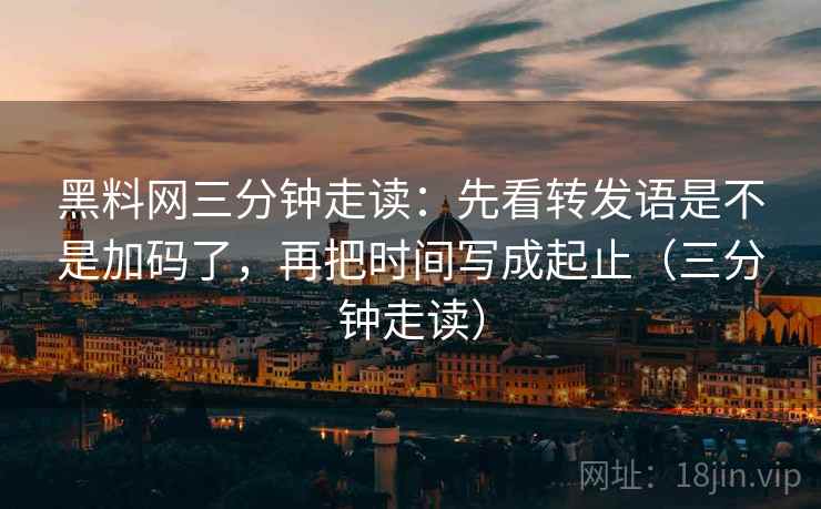 黑料网三分钟走读：先看转发语是不是加码了，再把时间写成起止（三分钟走读）