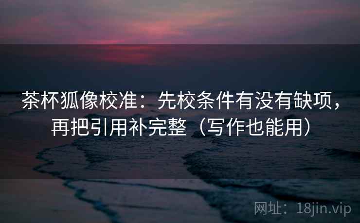 茶杯狐像校准：先校条件有没有缺项，再把引用补完整（写作也能用）