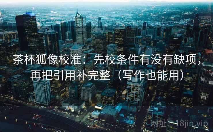 茶杯狐像校准：先校条件有没有缺项，再把引用补完整（写作也能用）