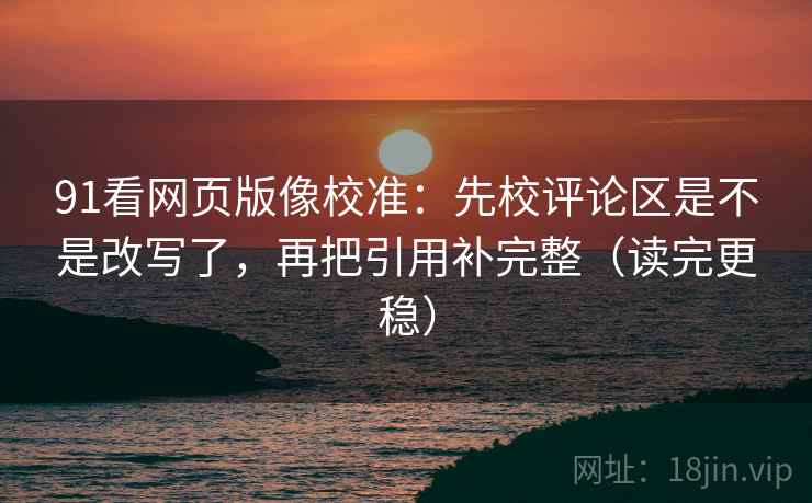 91看网页版像校准：先校评论区是不是改写了，再把引用补完整（读完更稳）