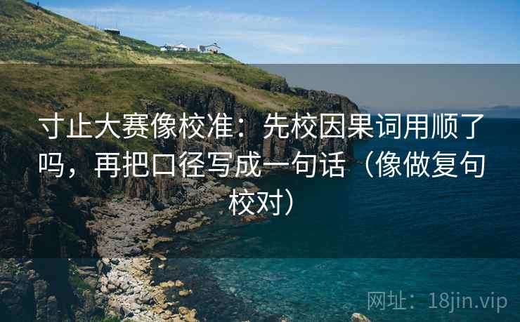 寸止大赛像校准：先校因果词用顺了吗，再把口径写成一句话（像做复句校对）