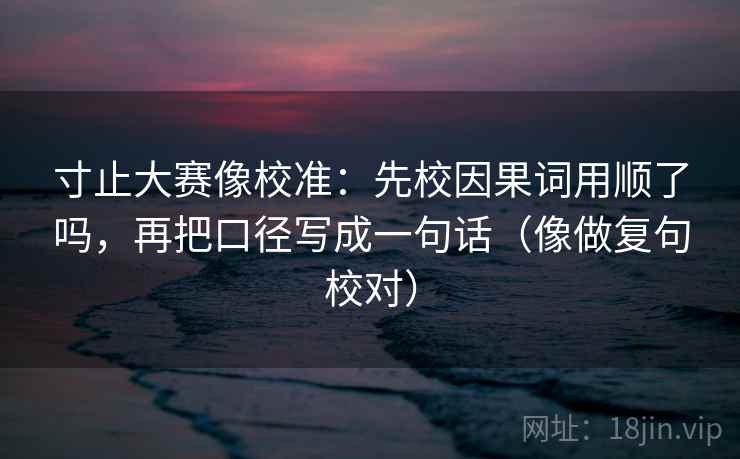 寸止大赛像校准：先校因果词用顺了吗，再把口径写成一句话（像做复句校对）