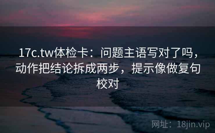 17c.tw体检卡：问题主语写对了吗，动作把结论拆成两步，提示像做复句校对