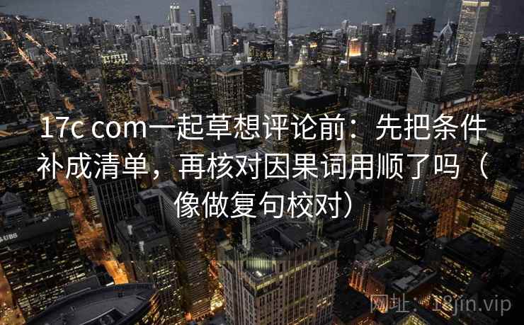 17c com一起草想评论前：先把条件补成清单，再核对因果词用顺了吗（像做复句校对）