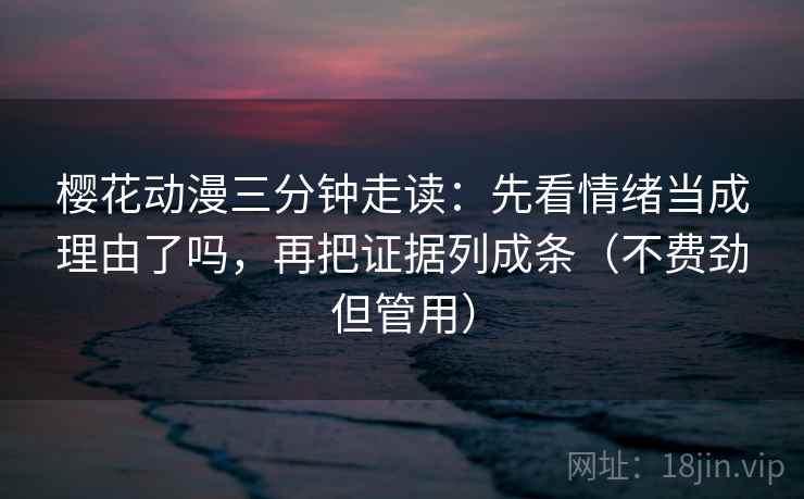 樱花动漫三分钟走读：先看情绪当成理由了吗，再把证据列成条（不费劲但管用）