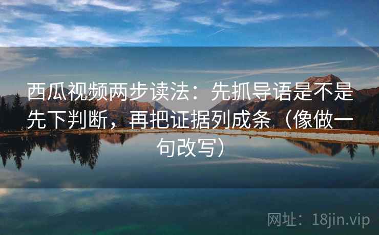 西瓜视频两步读法：先抓导语是不是先下判断，再把证据列成条（像做一句改写）