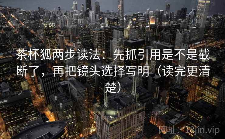 茶杯狐两步读法：先抓引用是不是截断了，再把镜头选择写明（读完更清楚）