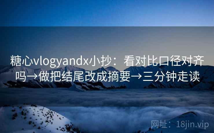 糖心vlogyandx小抄：看对比口径对齐吗→做把结尾改成摘要→三分钟走读