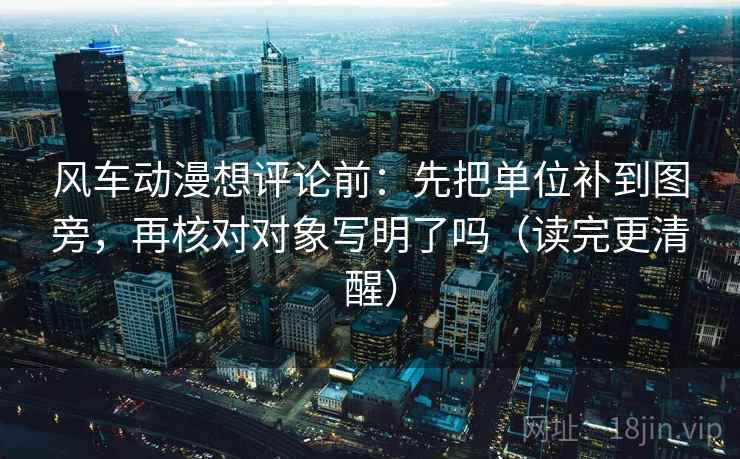 风车动漫想评论前：先把单位补到图旁，再核对对象写明了吗（读完更清醒）