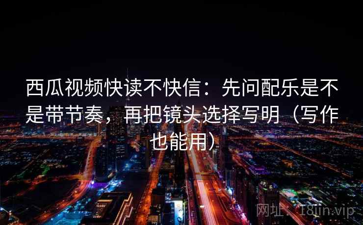 西瓜视频快读不快信：先问配乐是不是带节奏，再把镜头选择写明（写作也能用）