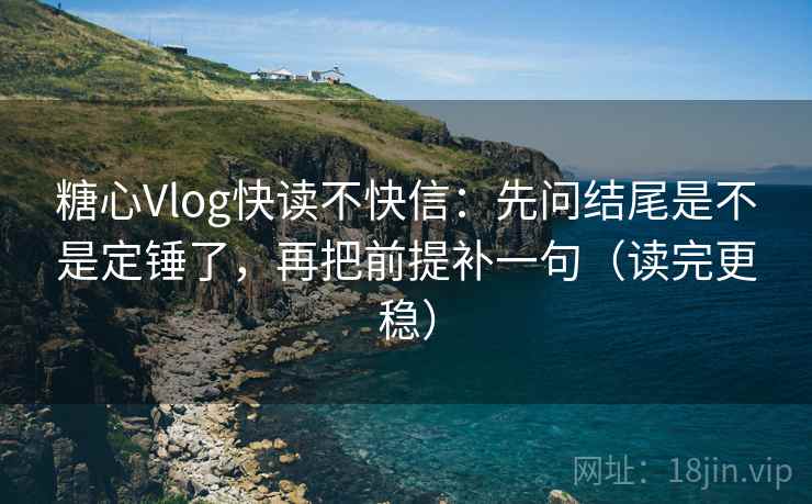 糖心Vlog快读不快信：先问结尾是不是定锤了，再把前提补一句（读完更稳）