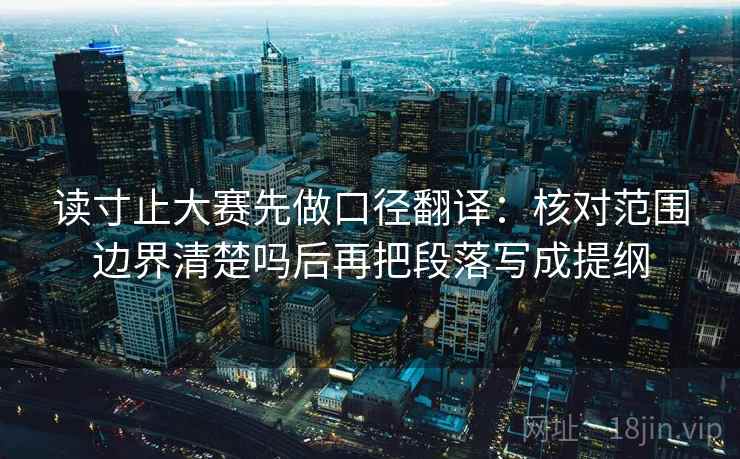 读寸止大赛先做口径翻译：核对范围边界清楚吗后再把段落写成提纲