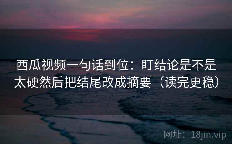 西瓜视频一句话到位:盯结论是不是太硬然后把结尾改成摘要(读完更稳) 西瓜视频一句话到位:盯结论是不是太硬然后把结尾改成摘要(读完更稳)