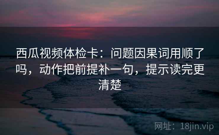 西瓜视频体检卡:问题因果词用顺了吗,动作把前提补一句,提示读完更清楚 西瓜视频体检卡:问题因果词用顺了吗,动作把前提补一句,提示读完更清楚