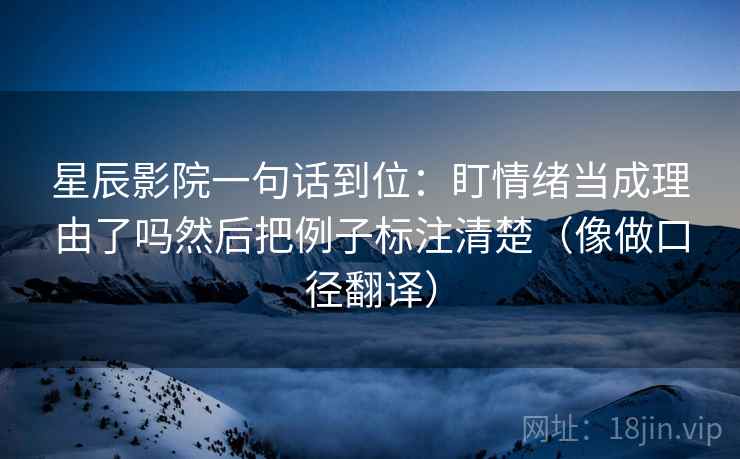 星辰影院一句话到位:盯情绪当成理由了吗然后把例子标注清楚(像做口径翻译) 星辰影院一句话到位:盯情绪当成理由了吗然后把例子标注清楚(像做口径翻译)