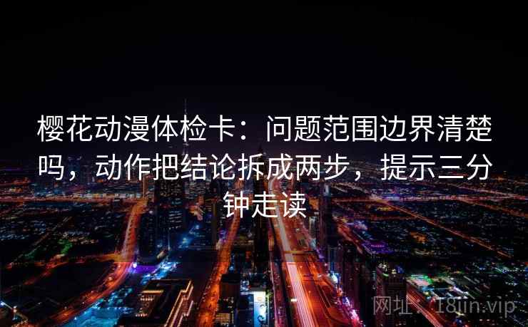 樱花动漫体检卡：问题范围边界清楚吗，动作把结论拆成两步，提示三分钟走读