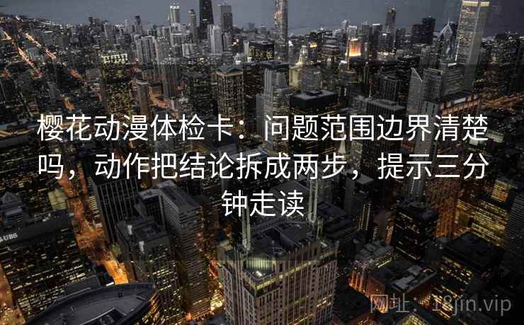 樱花动漫体检卡：问题范围边界清楚吗，动作把结论拆成两步，提示三分钟走读