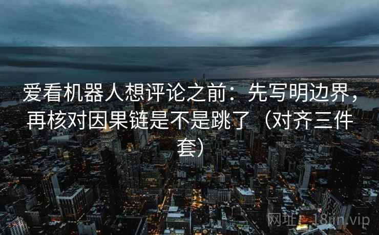 爱看机器人想评论之前：先写明边界，再核对因果链是不是跳了（对齐三件套）