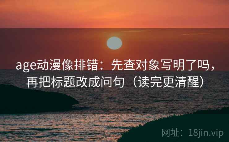 age动漫像排错：先查对象写明了吗，再把标题改成问句（读完更清醒）