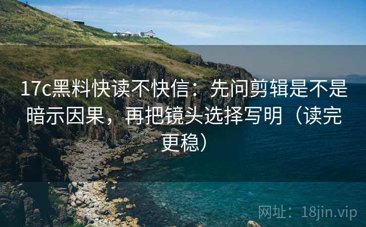 17c黑料快读不快信：先问剪辑是不是暗示因果，再把镜头选择写明（读完更稳）