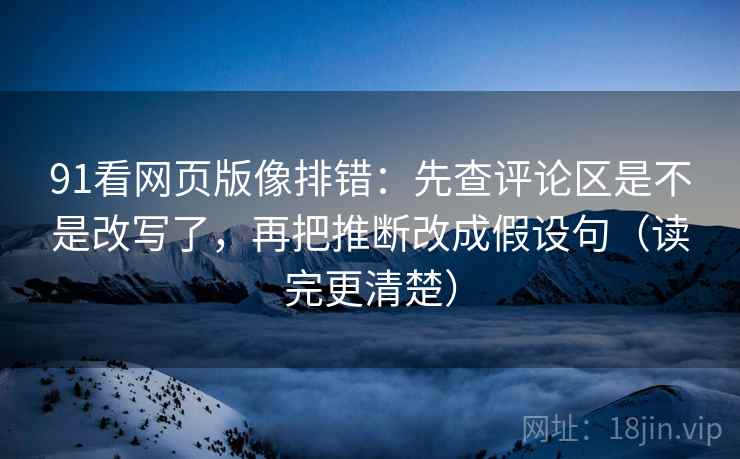 91看网页版像排错：先查评论区是不是改写了，再把推断改成假设句（读完更清楚）