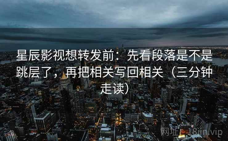 星辰影视想转发前：先看段落是不是跳层了，再把相关写回相关（三分钟走读）