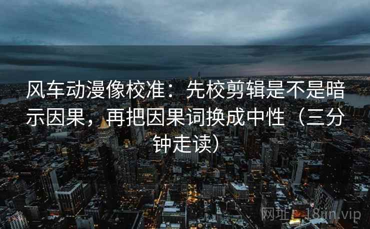 风车动漫像校准：先校剪辑是不是暗示因果，再把因果词换成中性（三分钟走读）