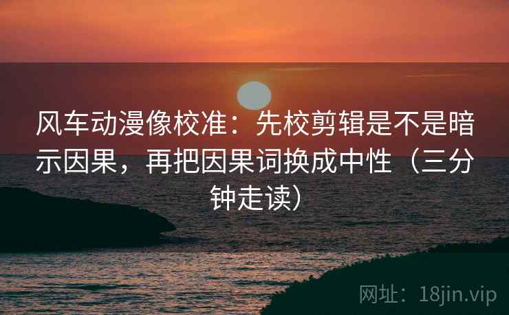 风车动漫像校准:先校剪辑是不是暗示因果,再把因果词换成中性(三分钟走读) 风车动漫像校准:先校剪辑是不是暗示因果,再把因果词换成中性(三分钟走读)