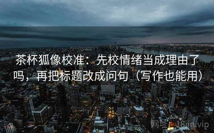 茶杯狐像校准：先校情绪当成理由了吗，再把标题改成问句（写作也能用）