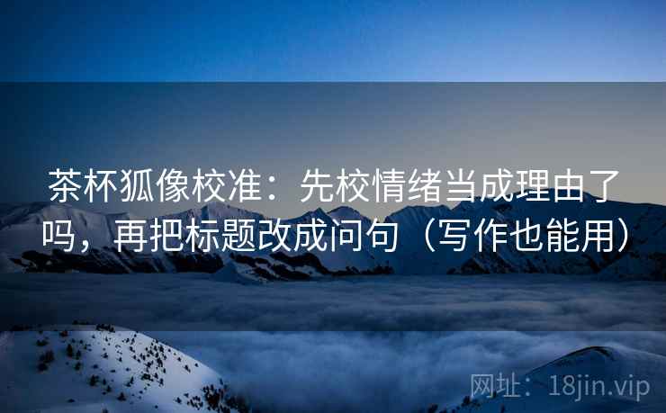 茶杯狐像校准:先校情绪当成理由了吗,再把标题改成问句(写作也能用) 茶杯狐像校准:先校情绪当成理由了吗,再把标题改成问句(写作也能用)