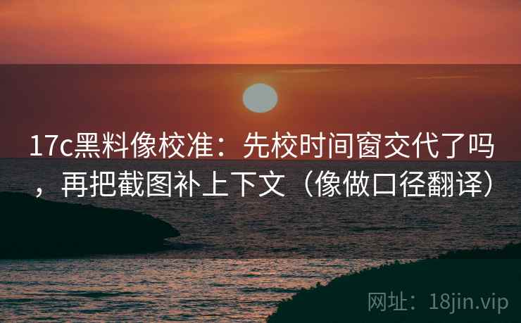 17c黑料像校准：先校时间窗交代了吗，再把截图补上下文（像做口径翻译）