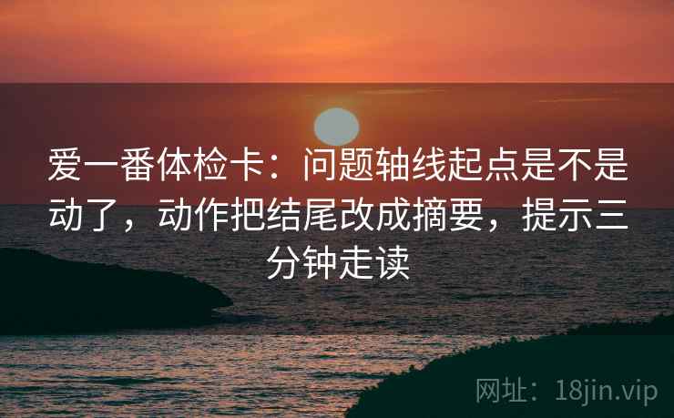 爱一番体检卡：问题轴线起点是不是动了，动作把结尾改成摘要，提示三分钟走读