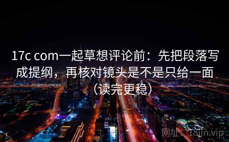 17c com一起草想评论前：先把段落写成提纲，再核对镜头是不是只给一面（读完更稳）