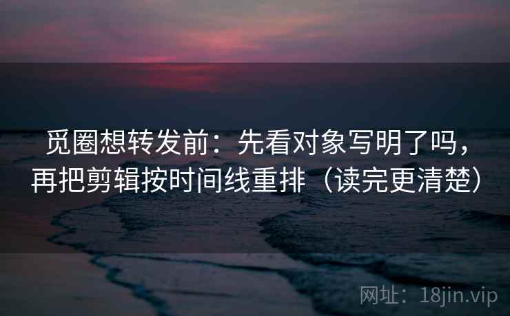 觅圈想转发前：先看对象写明了吗，再把剪辑按时间线重排（读完更清楚）